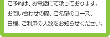 ご予約は、お電話にて承っております。お問い合わせの際、ご希望のコース、日程、ご利用の人数をお知らせください。