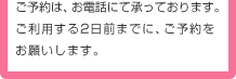 ご予約は、お電話にて承っております。ご利用する2日前までに、ご予約をお願いします。